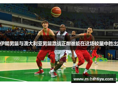 伊朗男篮与澳大利亚男篮激战正酣谁能在这场较量中胜出